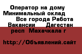 Оператор на дому › Минимальный оклад ­ 40 000 - Все города Работа » Вакансии   . Дагестан респ.,Махачкала г.